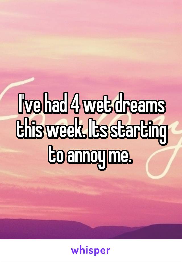 I've had 4 wet dreams this week. Its starting to annoy me. 
