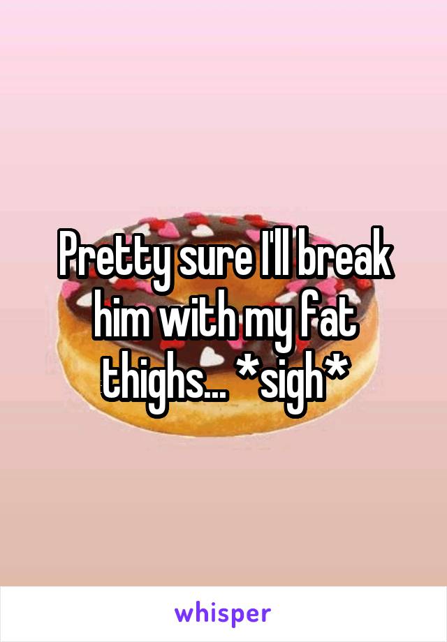 Pretty sure I'll break him with my fat thighs... *sigh*
