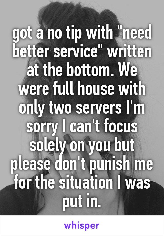 got a no tip with "need better service" written at the bottom. We were full house with only two servers I'm sorry I can't focus solely on you but please don't punish me for the situation I was put in.