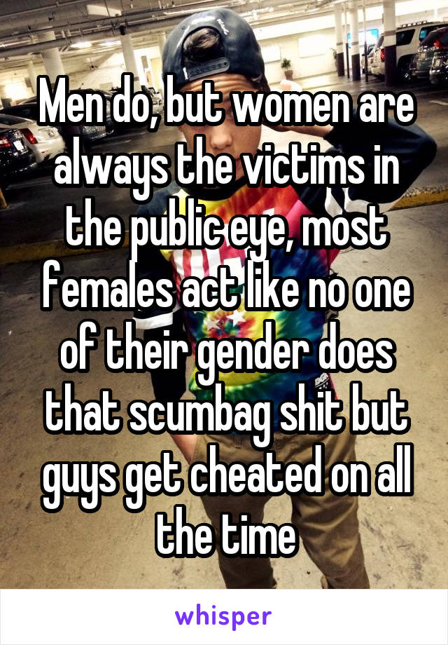 Men do, but women are always the victims in the public eye, most females act like no one of their gender does that scumbag shit but guys get cheated on all the time