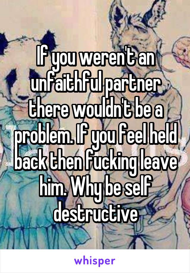If you weren't an unfaithful partner there wouldn't be a problem. If you feel held back then fucking leave him. Why be self destructive