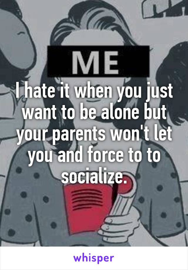 I hate it when you just want to be alone but your parents won't let you and force to to socialize.