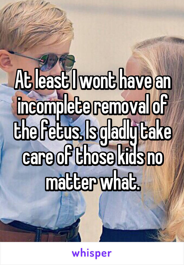 At least I wont have an incomplete removal of the fetus. Is gladly take care of those kids no matter what.