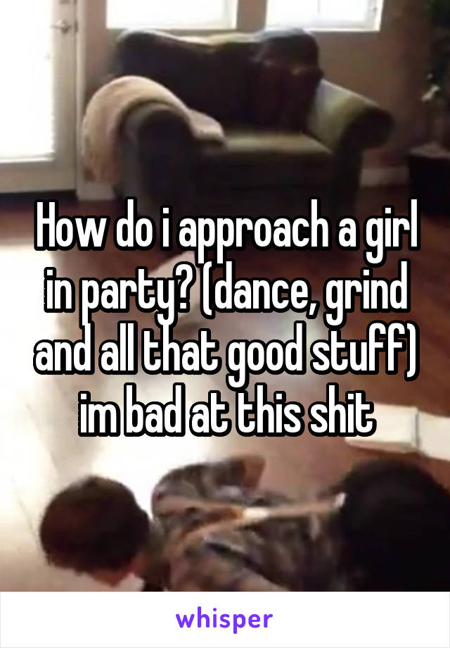 How do i approach a girl in party? (dance, grind and all that good stuff) im bad at this shit