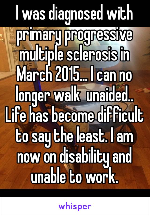 I was diagnosed with primary progressive multiple sclerosis in March 2015… I can no longer walk  unaided.. Life has become difficult to say the least. I am now on disability and unable to work.