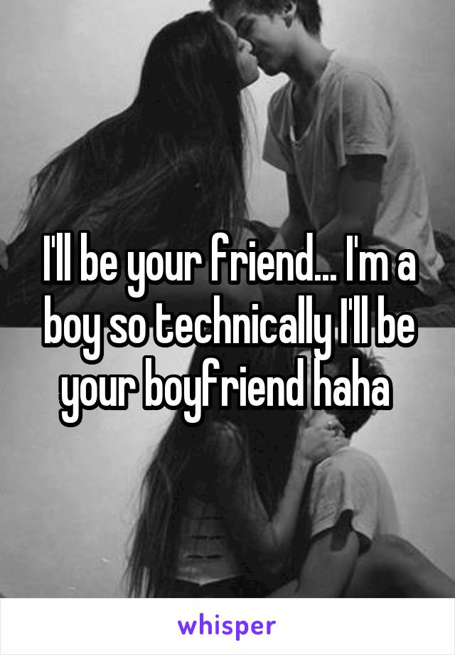 I'll be your friend... I'm a boy so technically I'll be your boyfriend haha 