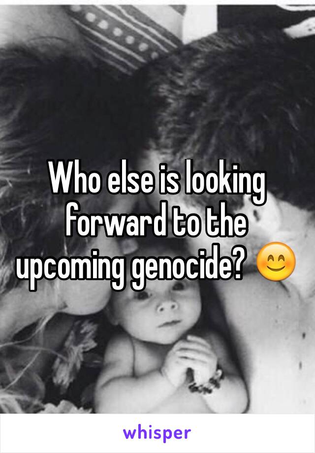Who else is looking forward to the upcoming genocide? 😊