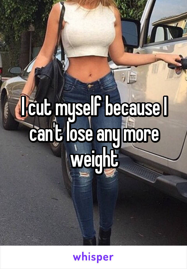 I cut myself because I can't lose any more weight