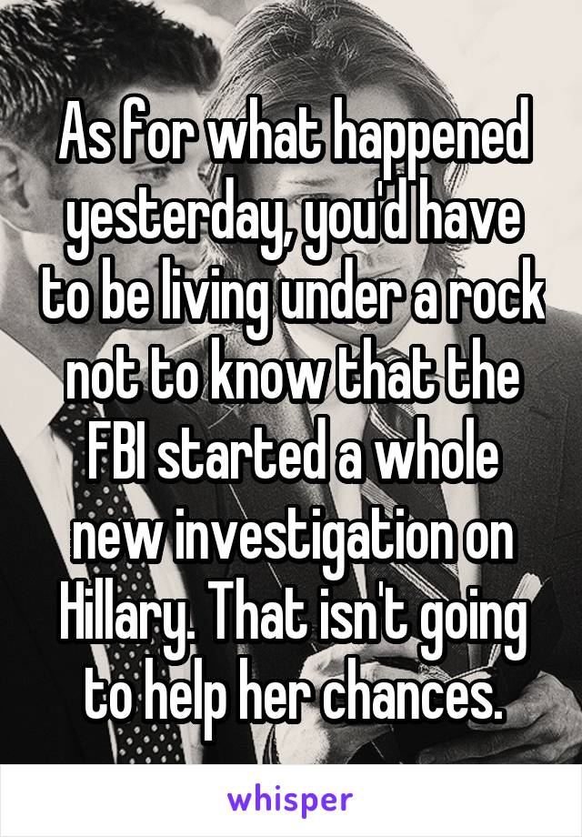 As for what happened yesterday, you'd have to be living under a rock not to know that the FBI started a whole new investigation on Hillary. That isn't going to help her chances.