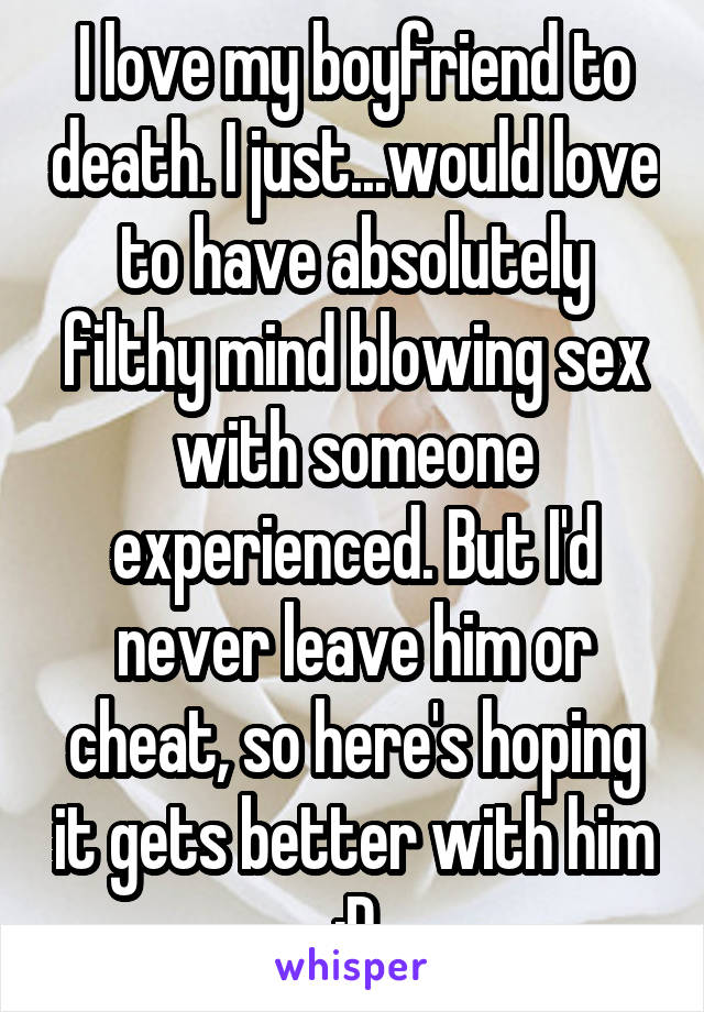 I love my boyfriend to death. I just...would love to have absolutely filthy mind blowing sex with someone experienced. But I'd never leave him or cheat, so here's hoping it gets better with him :D