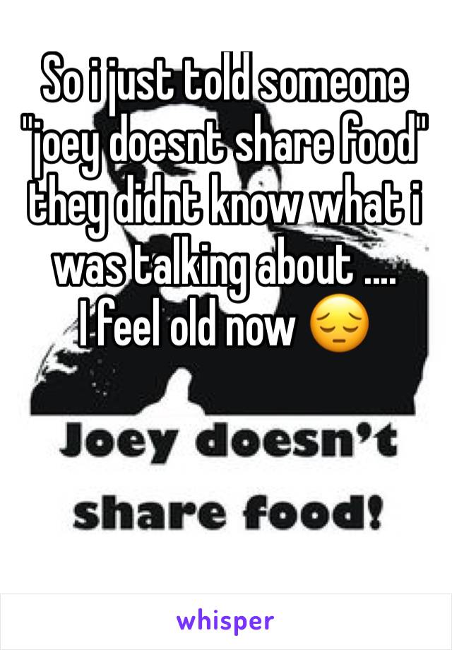 So i just told someone "joey doesnt share food" they didnt know what i was talking about ....
I feel old now 😔