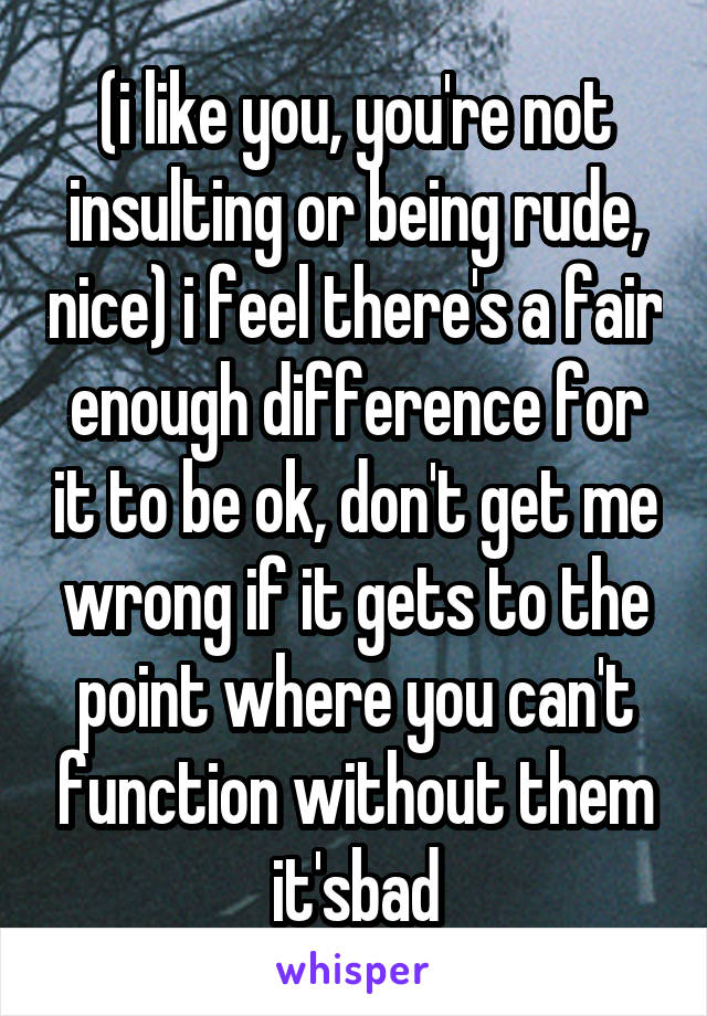 (i like you, you're not insulting or being rude, nice) i feel there's a fair enough difference for it to be ok, don't get me wrong if it gets to the point where you can't function without them it'sbad