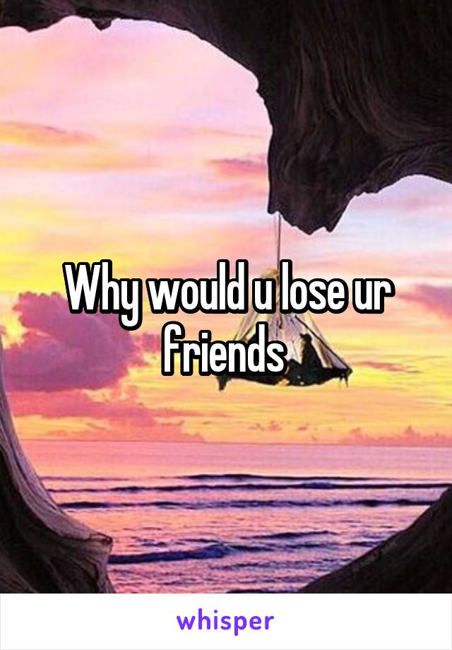 Why would u lose ur friends 