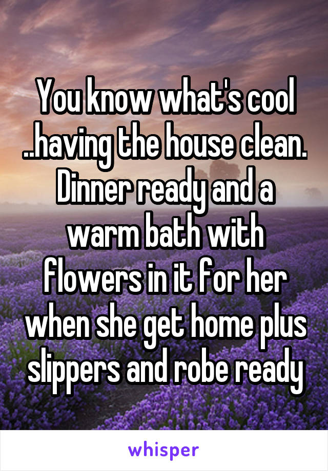 You know what's cool ..having the house clean. Dinner ready and a warm bath with flowers in it for her when she get home plus slippers and robe ready