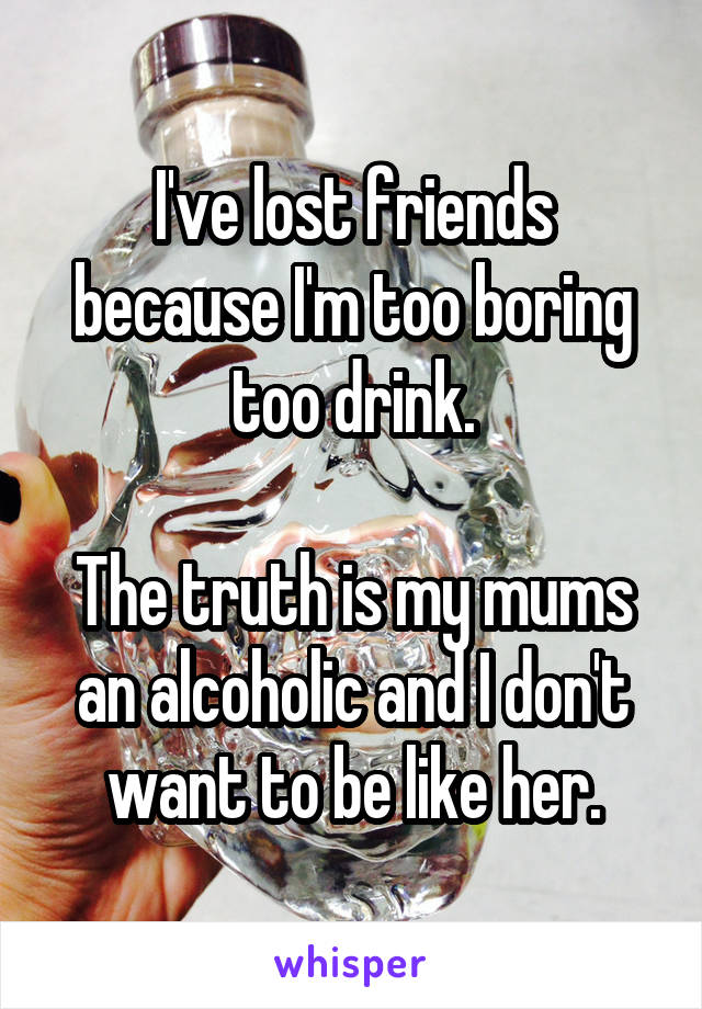 I've lost friends because I'm too boring too drink.

The truth is my mums an alcoholic and I don't want to be like her.