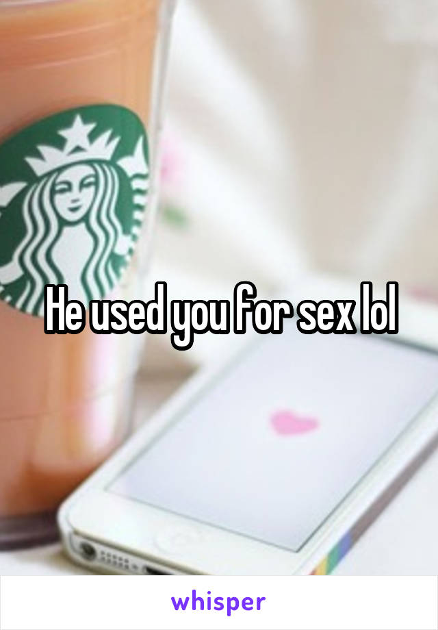 He used you for sex lol