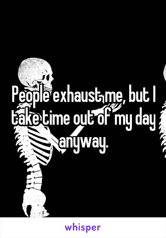 People exhaust me, but I take time out of my day anyway.