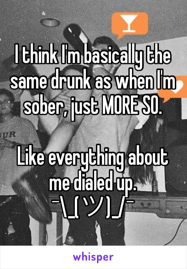 I think I'm basically the same drunk as when I'm sober, just MORE SO.

Like everything about me dialed up. 
¯\_(ツ)_/¯ 