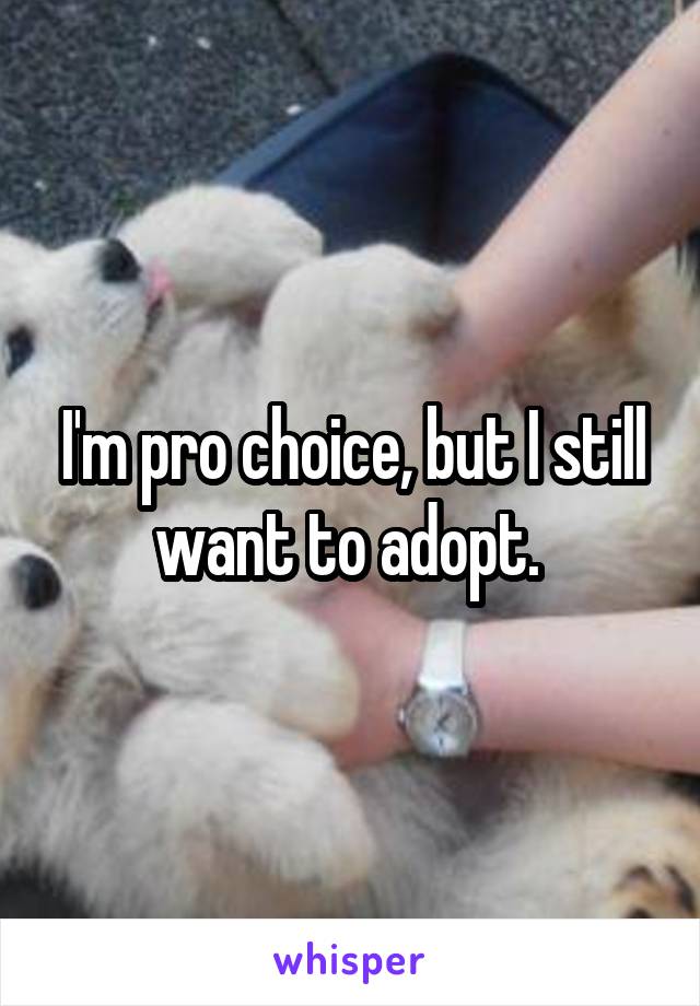 I'm pro choice, but I still want to adopt. 