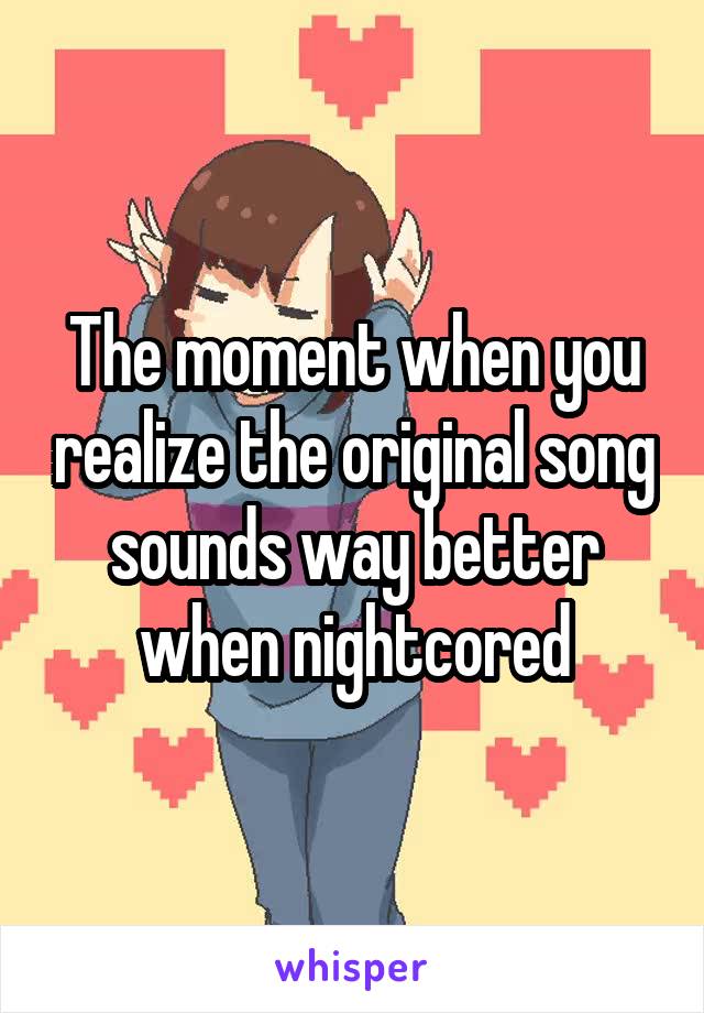The moment when you realize the original song sounds way better when nightcored