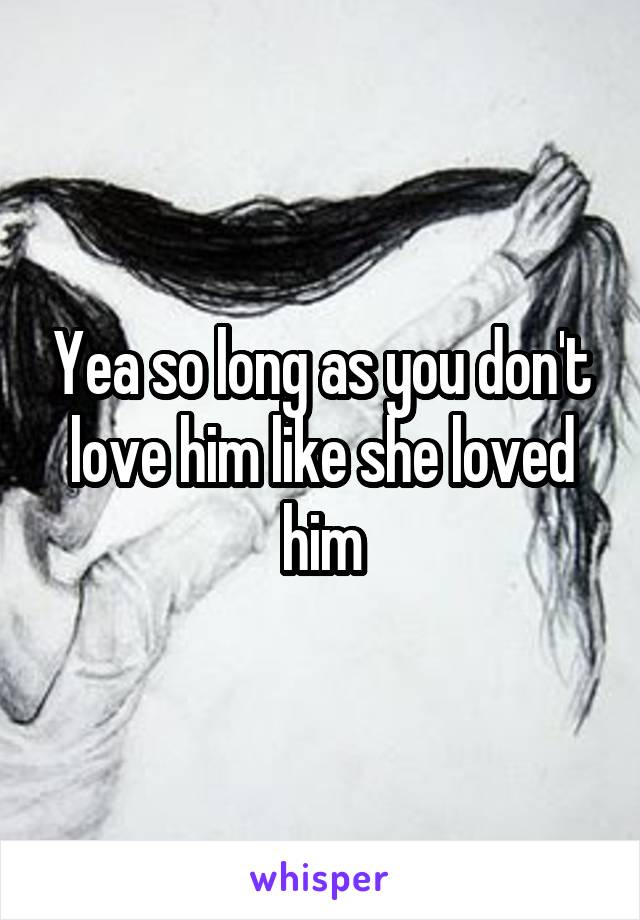 Yea so long as you don't love him like she loved him