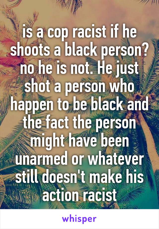 is a cop racist if he shoots a black person? no he is not. He just shot a person who happen to be black and the fact the person might have been unarmed or whatever still doesn't make his action racist