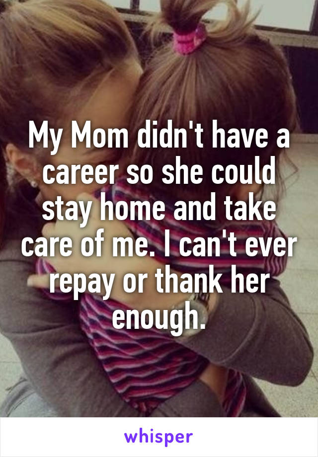 My Mom didn't have a career so she could stay home and take care of me. I can't ever repay or thank her enough.
