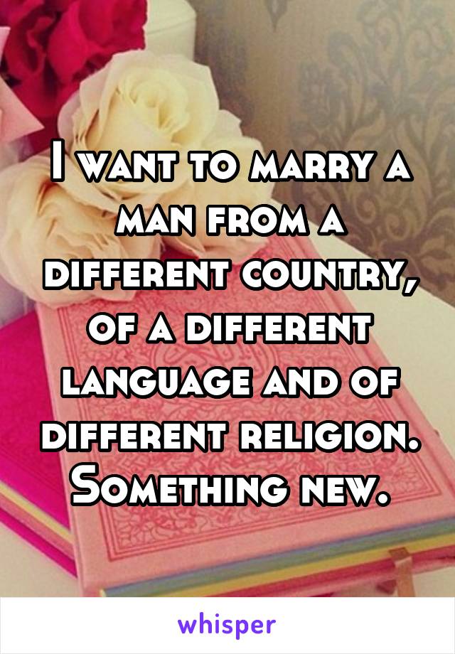 I want to marry a man from a different country, of a different language and of different religion. Something new.