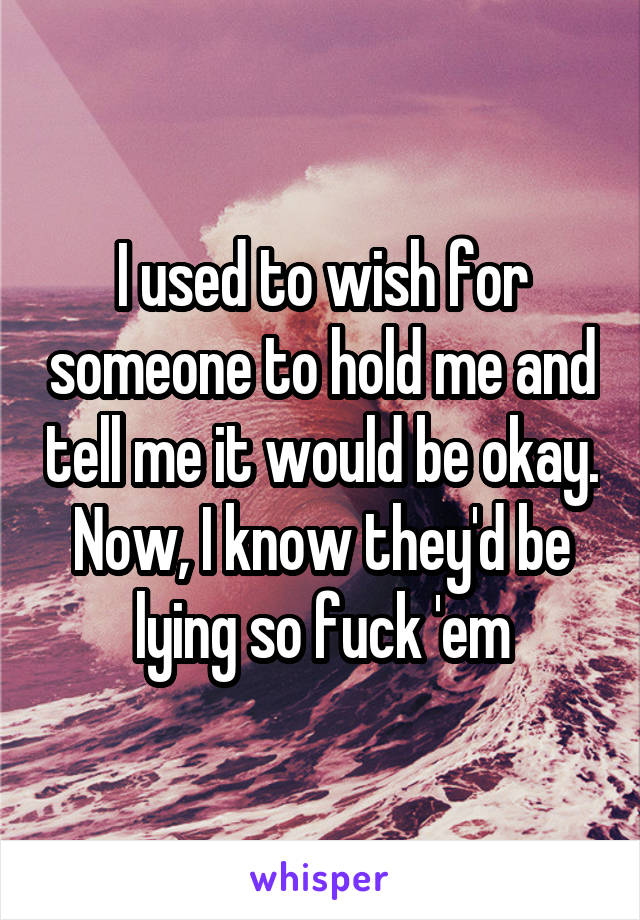 I used to wish for someone to hold me and tell me it would be okay. Now, I know they'd be lying so fuck 'em