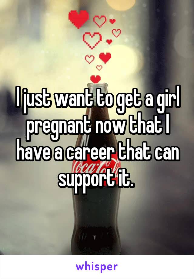 I just want to get a girl pregnant now that I have a career that can support it. 