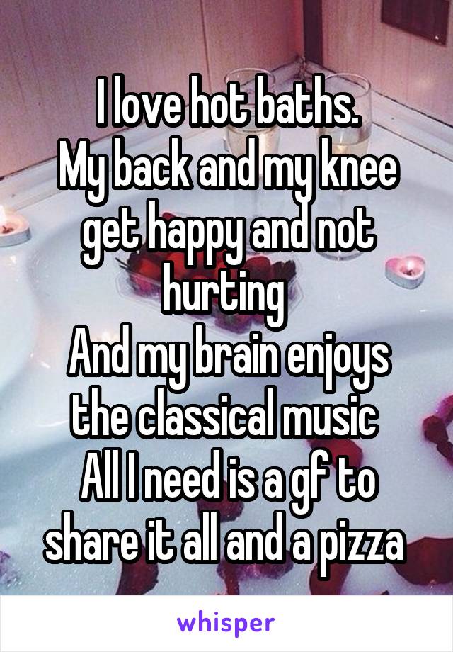 I love hot baths.
My back and my knee get happy and not hurting 
And my brain enjoys the classical music 
All I need is a gf to share it all and a pizza 