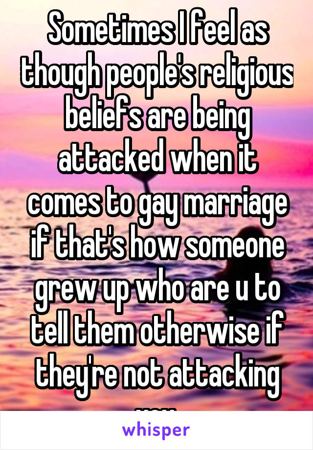 Sometimes I feel as though people's religious beliefs are being attacked when it comes to gay marriage if that's how someone grew up who are u to tell them otherwise if they're not attacking you.