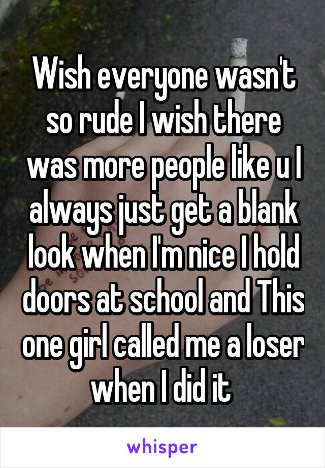 Wish everyone wasn't so rude I wish there was more people like u I always just get a blank look when I'm nice I hold doors at school and This one girl called me a loser when I did it 