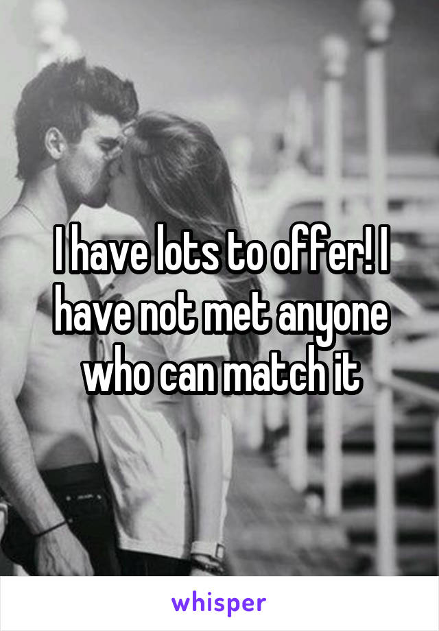 I have lots to offer! I have not met anyone who can match it
