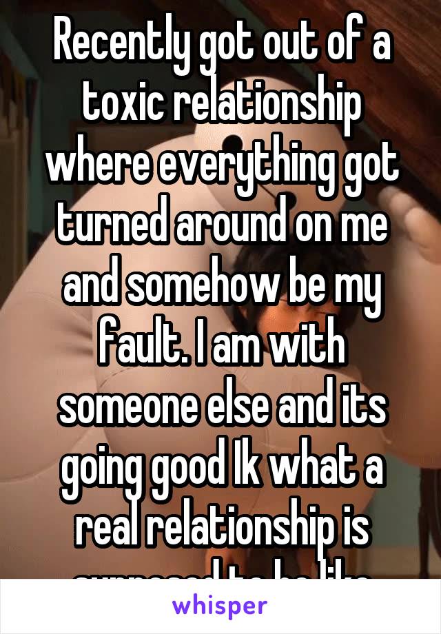 Recently got out of a toxic relationship where everything got turned around on me and somehow be my fault. I am with someone else and its going good Ik what a real relationship is supposed to be like