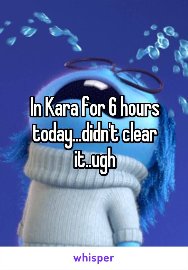 In Kara for 6 hours today...didn't clear it..ugh