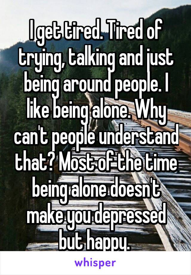 I get tired. Tired of trying, talking and just being around people. I like being alone. Why can't people understand that? Most of the time being alone doesn't make you depressed but happy. 
