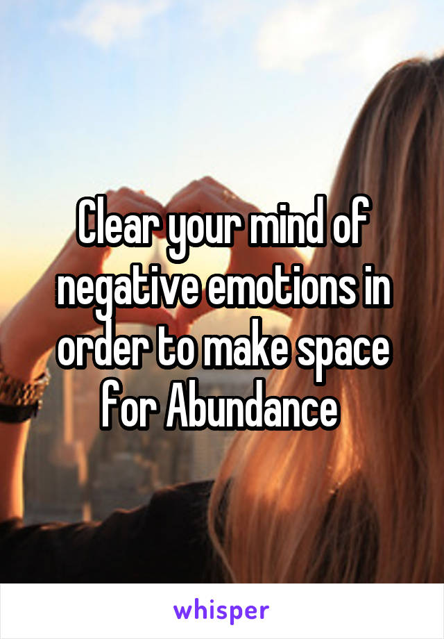 Clear your mind of negative emotions in order to make space for Abundance 