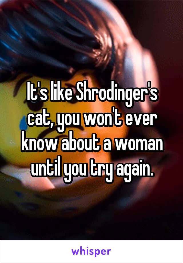 It's like Shrodinger's cat, you won't ever know about a woman until you try again.