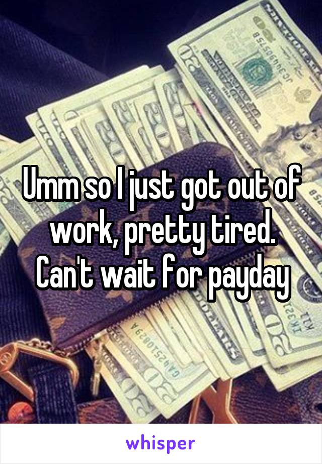 Umm so I just got out of work, pretty tired. Can't wait for payday