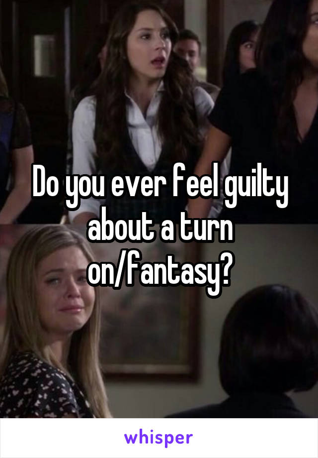 Do you ever feel guilty about a turn on/fantasy?