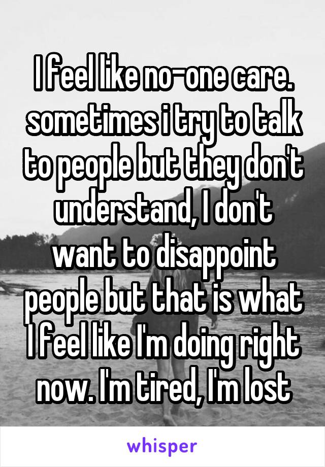 I feel like no-one care. sometimes i try to talk to people but they don't understand, I don't want to disappoint people but that is what I feel like I'm doing right now. I'm tired, I'm lost