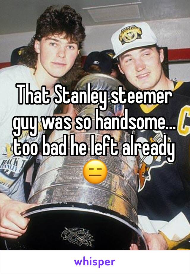 That Stanley steemer guy was so handsome... too bad he left already 😑