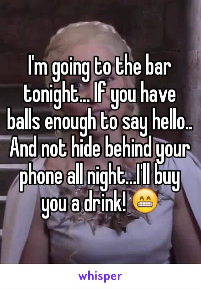 I'm going to the bar tonight... If you have balls enough to say hello.. And not hide behind your phone all night...I'll buy you a drink! 😁