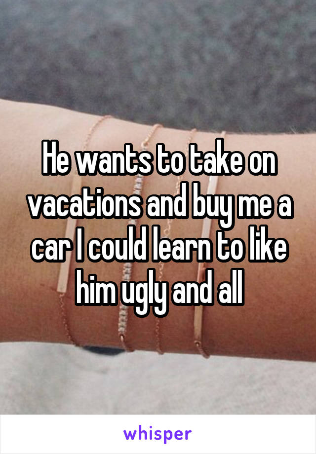 He wants to take on vacations and buy me a car I could learn to like him ugly and all