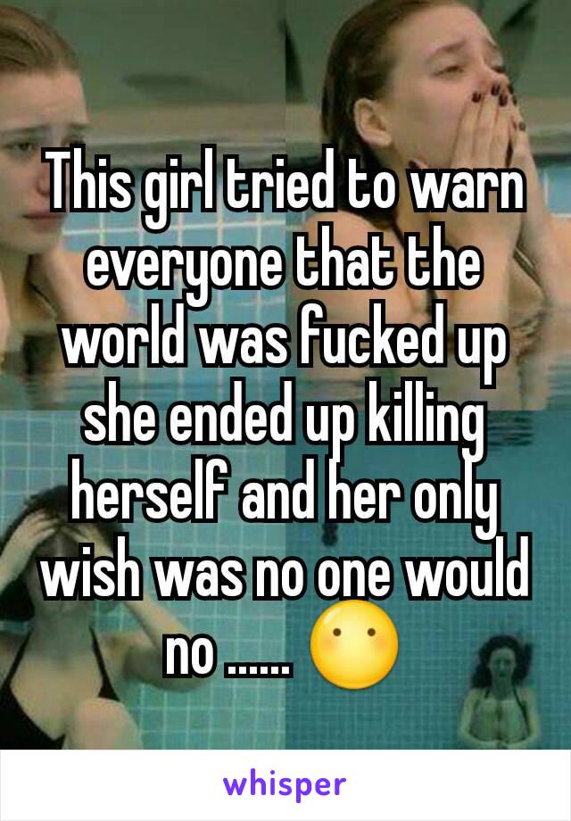 This girl tried to warn everyone that the world was fucked up she ended up killing herself and her only wish was no one would no ...... 😶