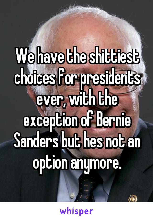 We have the shittiest choices for presidents ever, with the exception of Bernie Sanders but hes not an option anymore.