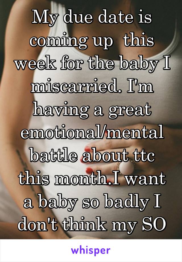 My due date is coming up  this week for the baby I miscarried. I'm having a great emotional/mental battle about ttc this month.I want a baby so badly I don't think my SO understands 