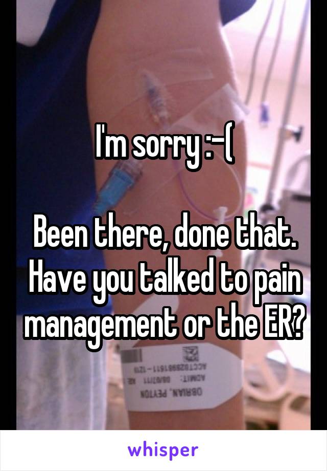 I'm sorry :-(

Been there, done that. Have you talked to pain management or the ER?