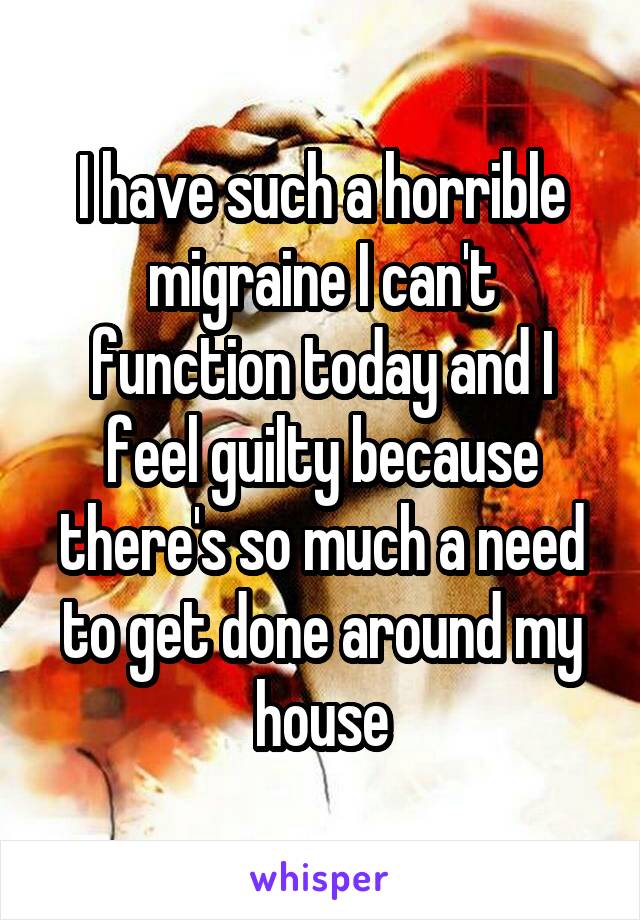 I have such a horrible migraine I can't function today and I feel guilty because there's so much a need to get done around my house